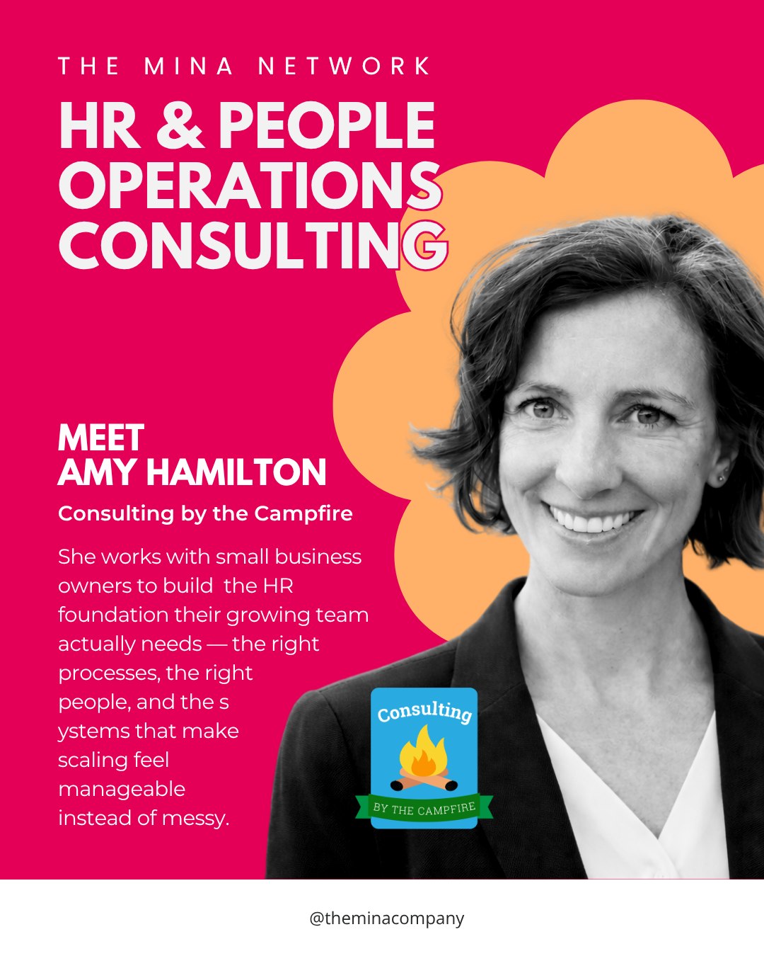 Introducing The Mina Network!

One of the things Erica has always believed is that the best thing women in business can do for each other is share their circle. The Mina Network is exactly that, a recurring series spotlighting female business owners we know, trust, and refer without hesitation. These are the people we call when a client needs something outside of what we do.

First up is Amy Hamilton of Consulting by the Campfire.

If you're a small business owner whose team is growing faster than your HR systems can keep up with, Amy is who you call. She works with entrepreneurs to build people operations from the ground up. The processes, the structure, and the clarity that makes scaling actually sustainable. 

Supporting women and like-minded entrepreneurs is at the core of everything she does, and it shows in how she works.

You can reach out to Amy at amy@consultingbythecampfire.com or shoot us a DM and we can introduce you.